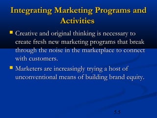 Integrating Marketing Programs and
             Activities
   Creative and original thinking is necessary to
    create fresh new marketing programs that break
    through the noise in the marketplace to connect
    with customers.
   Marketers are increasingly trying a host of
    unconventional means of building brand equity.



                                       5.5
 