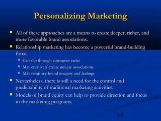 Personalizing Marketing
   All of these approaches are a means to create deeper, richer, and
    more favorable brand associations.
   Relationship marketing has become a powerful brand-building
    force.
       Can slip through consumer radar
       May creatively create unique associations
       May reinforce brand imagery and feelings
   Nevertheless, there is still a need for the control and
    predictability of traditional marketing activities.
   Models of brand equity can help to provide direction and focus
    to the marketing programs.

                                                     5.6
 