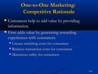5.10
One-to-One Marketing:One-to-One Marketing:
Competitive RationaleCompetitive Rationale
 Consumers help to add value by providingConsumers help to add value by providing
information.information.
 Firm adds value by generating rewardingFirm adds value by generating rewarding
experiences with consumers.experiences with consumers.
 Creates switching costs for consumersCreates switching costs for consumers
 Reduces transaction costs for consumersReduces transaction costs for consumers
 Maximizes utility for consumersMaximizes utility for consumers
 