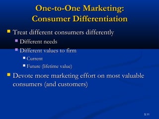 5.11
One-to-One Marketing:One-to-One Marketing:
Consumer DifferentiationConsumer Differentiation
 Treat different consumers differentlyTreat different consumers differently
 Different needsDifferent needs
 Different values to firmDifferent values to firm
 CurrentCurrent
 Future (lifetime value)Future (lifetime value)
 Devote more marketing effort on most valuableDevote more marketing effort on most valuable
consumers (and customers)consumers (and customers)
 