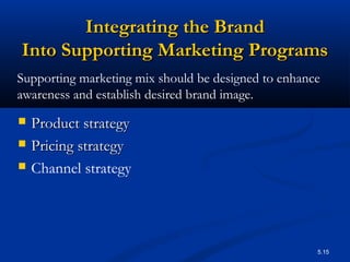 5.15
Integrating the BrandIntegrating the Brand
Into Supporting Marketing ProgramsInto Supporting Marketing Programs
 Product strategyProduct strategy
 Pricing strategyPricing strategy
 Channel strategy
Supporting marketing mix should be designed to enhance
awareness and establish desired brand image.
 