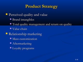 5.16
Product StrategyProduct Strategy
 Perceived quality and valuePerceived quality and value
 Brand intangiblesBrand intangibles
 Total quality management and return on qualityTotal quality management and return on quality
 Value chainValue chain
 Relationship marketingRelationship marketing
 Mass customizationMass customization
 AftermarketingAftermarketing
 Loyalty programsLoyalty programs
 