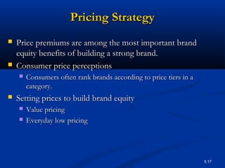 5.17
Pricing StrategyPricing Strategy
 Price premiums are among the most important brandPrice premiums are among the most important brand
equity benefits of building a strong brand.equity benefits of building a strong brand.
 Consumer price perceptionsConsumer price perceptions
 Consumers often rank brands according to price tiers in aConsumers often rank brands according to price tiers in a
category.category.
 Setting prices to build brand equitySetting prices to build brand equity
 Value pricingValue pricing
 Everyday low pricingEveryday low pricing
 