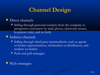 5.19
Channel DesignChannel Design
 Direct channels
 Selling through personal contacts from the company to
prospective customers by mail, phone, electronic means,
in-person visits, and so forth
 Indirect channels
 Selling through third-party intermediaries such as agents
or broker representatives, wholesalers or distributors, and
retailers or dealers
 Push and pull strategies
 Web strategies
 