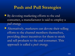 5.20
Push and Pull Strategies
 By devoting marketing efforts to the endBy devoting marketing efforts to the end
consumer, a manufacturer is said to employ aconsumer, a manufacturer is said to employ a
pull strategy.pull strategy.
 Alternatively, marketers can devote their sellingAlternatively, marketers can devote their selling
efforts to the channel members themselves,efforts to the channel members themselves,
providing direct incentives for them to stockproviding direct incentives for them to stock
and sell products to the end consumer. Thisand sell products to the end consumer. This
approach is called aapproach is called a push strategy.push strategy.
 