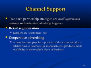 5.21
Channel SupportChannel Support
 Two such partnership strategies areTwo such partnership strategies are retail segmentationretail segmentation
activitiesactivities andand cooperative advertising programs.cooperative advertising programs.
 Retail segmentationRetail segmentation    
 Retailers are “customers” tooRetailers are “customers” too
 Cooperative advertisingCooperative advertising    
 A manufacturer pays for a portion of the advertising that aA manufacturer pays for a portion of the advertising that a
retailer runs to promote the manufacturer’s product and itsretailer runs to promote the manufacturer’s product and its
availability in the retailer’s place of business.availability in the retailer’s place of business.
 