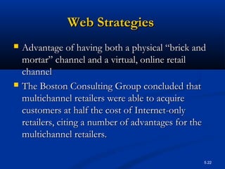 5.22
Web StrategiesWeb Strategies
 Advantage of having both a physical “brick andAdvantage of having both a physical “brick and
mortar” channel and a virtual, online retailmortar” channel and a virtual, online retail
channelchannel
 The Boston Consulting Group concluded thatThe Boston Consulting Group concluded that
multichannel retailers were able to acquiremultichannel retailers were able to acquire
customers at half the cost of Internet-onlycustomers at half the cost of Internet-only
retailers, citing a number of advantages for theretailers, citing a number of advantages for the
multichannel retailers.multichannel retailers.
 
