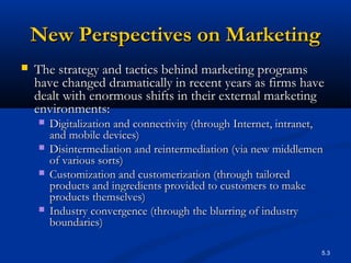 5.3
New Perspectives on MarketingNew Perspectives on Marketing
 The strategy and tactics behind marketing programsThe strategy and tactics behind marketing programs
have changed dramatically in recent years as firms havehave changed dramatically in recent years as firms have
dealt with enormous shifts in their external marketingdealt with enormous shifts in their external marketing
environments:environments:
 Digitalization and connectivity (through Internet, intranet,Digitalization and connectivity (through Internet, intranet,
and mobile devices)and mobile devices)
 Disintermediation and reintermediation (via new middlemenDisintermediation and reintermediation (via new middlemen
of various sorts)of various sorts)
 Customization and customerization (through tailoredCustomization and customerization (through tailored
products and ingredients provided to customers to makeproducts and ingredients provided to customers to make
products themselves)products themselves)
 Industry convergence (through the blurring of industryIndustry convergence (through the blurring of industry
boundaries)boundaries)
 