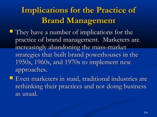 5.4
Implications for the Practice ofImplications for the Practice of
Brand ManagementBrand Management
 They have a number of implications for theThey have a number of implications for the
practice of brand management. Marketers arepractice of brand management. Marketers are
increasingly abandoning the mass-marketincreasingly abandoning the mass-market
strategies that built brand powerhouses in thestrategies that built brand powerhouses in the
1950s, 1960s, and 1970s to implement new1950s, 1960s, and 1970s to implement new
approaches.approaches.
 Even marketers in staid, traditional industries areEven marketers in staid, traditional industries are
rethinking their practices and not doing businessrethinking their practices and not doing business
as usual.as usual.
 