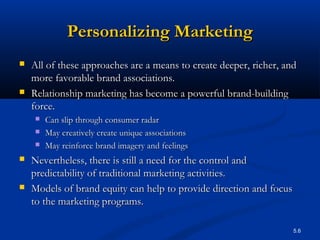 5.6
Personalizing MarketingPersonalizing Marketing
 All of these approaches are a means to create deeper, richer, andAll of these approaches are a means to create deeper, richer, and
more favorable brand associations.more favorable brand associations.
 Relationship marketing has become a powerful brand-buildingRelationship marketing has become a powerful brand-building
force.force.
 Can slip through consumer radarCan slip through consumer radar
 May creatively create unique associationsMay creatively create unique associations
 May reinforce brand imagery and feelingsMay reinforce brand imagery and feelings
 Nevertheless, there is still a need for the control andNevertheless, there is still a need for the control and
predictability of traditional marketing activities.predictability of traditional marketing activities.
 Models of brand equity can help to provide direction and focusModels of brand equity can help to provide direction and focus
to the marketing programs.to the marketing programs.
 