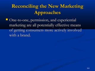5.8
Reconciling the New MarketingReconciling the New Marketing
ApproachesApproaches
 One-to-one, permission, and experientialOne-to-one, permission, and experiential
marketing are all potentially effective meansmarketing are all potentially effective means
of getting consumers more actively involvedof getting consumers more actively involved
with a brand.with a brand.
 