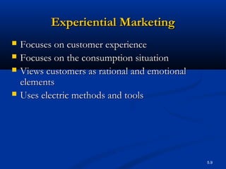 5.9
Experiential MarketingExperiential Marketing
 Focuses on customer experienceFocuses on customer experience
 Focuses on the consumption situationFocuses on the consumption situation
 Views customers as rational and emotionalViews customers as rational and emotional
elementselements
 Uses electric methods and toolsUses electric methods and tools
 