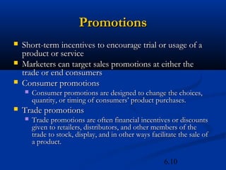 Promotions
   Short-term incentives to encourage trial or usage of a
    product or service
   Marketers can target sales promotions at either the
    trade or end consumers
   Consumer promotions
       Consumer promotions are designed to change the choices,
        quantity, or timing of consumers’ product purchases.
   Trade promotions
       Trade promotions are often financial incentives or discounts
        given to retailers, distributors, and other members of the
        trade to stock, display, and in other ways facilitate the sale of
        a product.

                                                        6.10
 