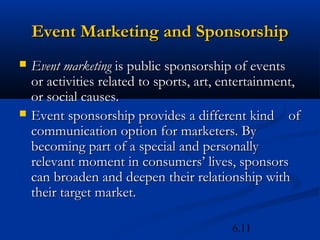 Event Marketing and Sponsorship
   Event marketing is public sponsorship of events
    or activities related to sports, art, entertainment,
    or social causes.
   Event sponsorship provides a different kind of
    communication option for marketers. By
    becoming part of a special and personally
    relevant moment in consumers’ lives, sponsors
    can broaden and deepen their relationship with
    their target market.

                                          6.11
 