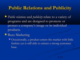 Public Relations and Publicity
   Public relations and publicity relate to a variety of
    programs and are designed to promote or
    protect a company’s image or its individual
    products.
   Buzz Marketing
       Occasionally, a product enters the market with little
        fanfare yet is still able to attract a strong customer
        base.


                                                6.12
 