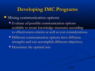 Developing IMC Programs
   Mixing communication options
     Evaluate all possible communication options
      available to create knowledge structures according
      to effectiveness criteria as well as cost considerations.
     Different communication options have different
      strengths and can accomplish different objectives.
     Determine the optimal mix




                                                6.15
 
