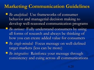 Marketing Communication Guidelines
   Be analytical: Use frameworks of consumer
    behavior and managerial decision making to
    develop well-reasoned communication programs
   Be curious: Fully understand consumers by using
    all forms of research and always be thinking of
    how you can create added value for consumers
   Be single-minded: Focus message on well-defined
    target markets (less can be more)
   Be integrative: Reinforce your message through
    consistency and cuing across all communications

                                       6.20
 