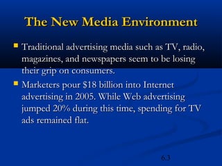 The New Media Environment
   Traditional advertising media such as TV, radio,
    magazines, and newspapers seem to be losing
    their grip on consumers.
   Marketers pour $18 billion into Internet
    advertising in 2005. While Web advertising
    jumped 20% during this time, spending for TV
    ads remained flat.


                                        6.3
 