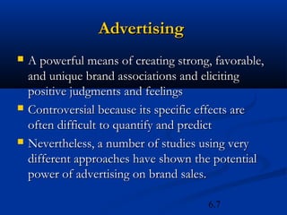Advertising
   A powerful means of creating strong, favorable,
    and unique brand associations and eliciting
    positive judgments and feelings
   Controversial because its specific effects are
    often difficult to quantify and predict
   Nevertheless, a number of studies using very
    different approaches have shown the potential
    power of advertising on brand sales.

                                       6.7
 