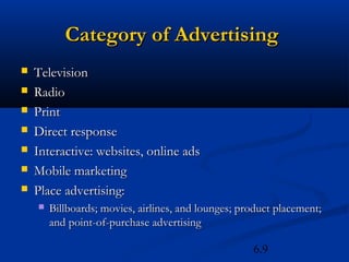 Category of Advertising
   Television
   Radio
   Print
   Direct response
   Interactive: websites, online ads
   Mobile marketing
   Place advertising:
       Billboards; movies, airlines, and lounges; product placement;
        and point-of-purchase advertising

                                                     6.9
 