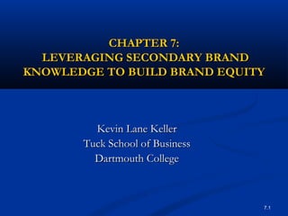 7.1
CHAPTER 7:CHAPTER 7:
LEVERAGING SECONDARY BRANDLEVERAGING SECONDARY BRAND
KNOWLEDGE TO BUILD BRAND EQUITYKNOWLEDGE TO BUILD BRAND EQUITY
Kevin Lane KellerKevin Lane Keller
Tuck School of BusinessTuck School of Business
Dartmouth CollegeDartmouth College
 