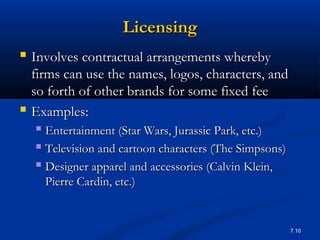 7.10
LicensingLicensing
 Involves contractual arrangements wherebyInvolves contractual arrangements whereby
firms can use the names, logos, characters, andfirms can use the names, logos, characters, and
so forth of other brands for some fixed feeso forth of other brands for some fixed fee
 Examples:Examples:
 Entertainment (Star Wars, Jurassic Park, etc.)Entertainment (Star Wars, Jurassic Park, etc.)
 Television and cartoon characters (The Simpsons)Television and cartoon characters (The Simpsons)
 Designer apparel and accessories (Calvin Klein,Designer apparel and accessories (Calvin Klein,
Pierre Cardin, etc.)Pierre Cardin, etc.)
 