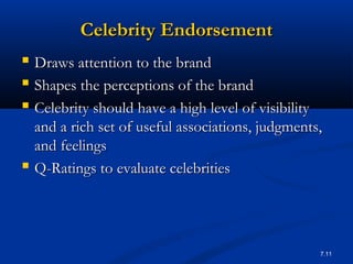 7.11
Celebrity EndorsementCelebrity Endorsement
 Draws attention to the brandDraws attention to the brand
 Shapes the perceptions of the brandShapes the perceptions of the brand
 Celebrity should have a high level of visibilityCelebrity should have a high level of visibility
and a rich set of useful associations, judgments,and a rich set of useful associations, judgments,
and feelingsand feelings
 Q-Ratings to evaluate celebritiesQ-Ratings to evaluate celebrities
 