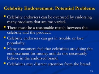 7.12
Celebrity Endorsement: Potential ProblemsCelebrity Endorsement: Potential Problems
 Celebrity endorsers can be overused by endorsingCelebrity endorsers can be overused by endorsing
many products that are too varied.many products that are too varied.
 There must be a reasonable match between theThere must be a reasonable match between the
celebrity and the product.celebrity and the product.
 Celebrity endorsers can get in trouble or loseCelebrity endorsers can get in trouble or lose
popularity.popularity.
 Many consumers feel that celebrities are doing theMany consumers feel that celebrities are doing the
endorsement for money and do not necessarilyendorsement for money and do not necessarily
believe in the endorsed brand.believe in the endorsed brand.
 Celebrities may distract attention from the brand.Celebrities may distract attention from the brand.
 