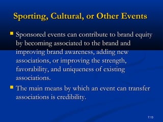7.13
Sporting, Cultural, or Other EventsSporting, Cultural, or Other Events
 Sponsored events can contribute to brand equitySponsored events can contribute to brand equity
by becoming associated to the brand andby becoming associated to the brand and
improving brand awareness, adding newimproving brand awareness, adding new
associations, or improving the strength,associations, or improving the strength,
favorability, and uniqueness of existingfavorability, and uniqueness of existing
associations.associations.
 The main means by which an event can transferThe main means by which an event can transfer
associations is credibility.associations is credibility.
 