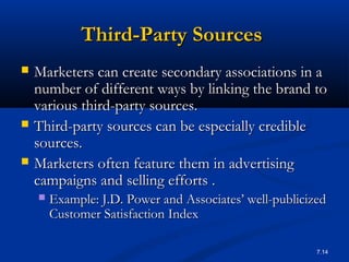 7.14
Third-Party SourcesThird-Party Sources
 Marketers can create secondary associations in aMarketers can create secondary associations in a
number of different ways by linking the brand tonumber of different ways by linking the brand to
various third-party sources.various third-party sources.
 Third-party sources can be especially credibleThird-party sources can be especially credible
sources.sources.
 Marketers often feature them in advertisingMarketers often feature them in advertising
campaigns and selling efforts .campaigns and selling efforts .
 Example:Example: J.D. Power and Associates’ well-publicizedJ.D. Power and Associates’ well-publicized
Customer Satisfaction IndexCustomer Satisfaction Index
 