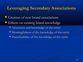 7.3
Leveraging Secondary AssociationsLeveraging Secondary Associations
 Creation of new brand associationsCreation of new brand associations
 Effects on existing brand knowledgeEffects on existing brand knowledge
 Awareness and knowledge of the entityAwareness and knowledge of the entity
 Meaningfulness of the knowledge of the entityMeaningfulness of the knowledge of the entity
 Transferability of the knowledge of the entityTransferability of the knowledge of the entity
 