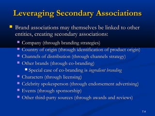 7.4
Leveraging Secondary AssociationsLeveraging Secondary Associations
 Brand associations may themselves be linked to otherBrand associations may themselves be linked to other
entities, creating secondary associations:entities, creating secondary associations:
 Company (through branding strategies)Company (through branding strategies)
 Country of origin (through identification of product origin)Country of origin (through identification of product origin)
 Channels of distribution (through channels strategy)Channels of distribution (through channels strategy)
 Other brands (through co-branding)Other brands (through co-branding)
 Special case of co-branding isSpecial case of co-branding is ingredient brandingingredient branding
 Characters (through licensing)Characters (through licensing)
 Celebrity spokesperson (through endorsement advertising)Celebrity spokesperson (through endorsement advertising)
 Events (through sponsorship)Events (through sponsorship)
 Other third-party sources (through awards and reviews)Other third-party sources (through awards and reviews)
 