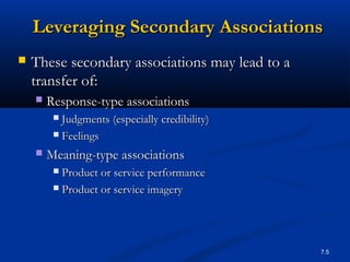 7.5
 These secondary associations may lead to aThese secondary associations may lead to a
transfer of:transfer of:
 Response-type associationsResponse-type associations
 Judgments (especially credibility)Judgments (especially credibility)
 FeelingsFeelings
 Meaning-type associationsMeaning-type associations
 Product or service performanceProduct or service performance
 Product or service imageryProduct or service imagery
Leveraging Secondary AssociationsLeveraging Secondary Associations
 