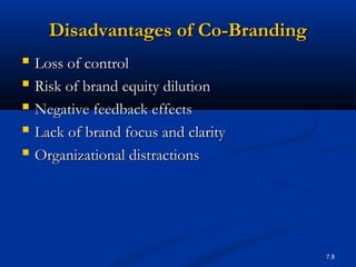 7.8
Disadvantages of Co-BrandingDisadvantages of Co-Branding
 Loss of controlLoss of control
 Risk of brand equity dilutionRisk of brand equity dilution
 Negative feedback effectsNegative feedback effects
 Lack of brand focus and clarityLack of brand focus and clarity
 Organizational distractionsOrganizational distractions
 