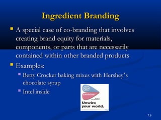 7.9
Ingredient BrandingIngredient Branding
 A special case of co-branding that involvesA special case of co-branding that involves
creating brand equity for materials,creating brand equity for materials,
components, or parts that are necessarilycomponents, or parts that are necessarily
contained within other branded productscontained within other branded products
 Examples:Examples:
 Betty Crocker baking mixes with HersheyBetty Crocker baking mixes with Hershey’’ss
chocolate syrupchocolate syrup
 Intel insideIntel inside
 