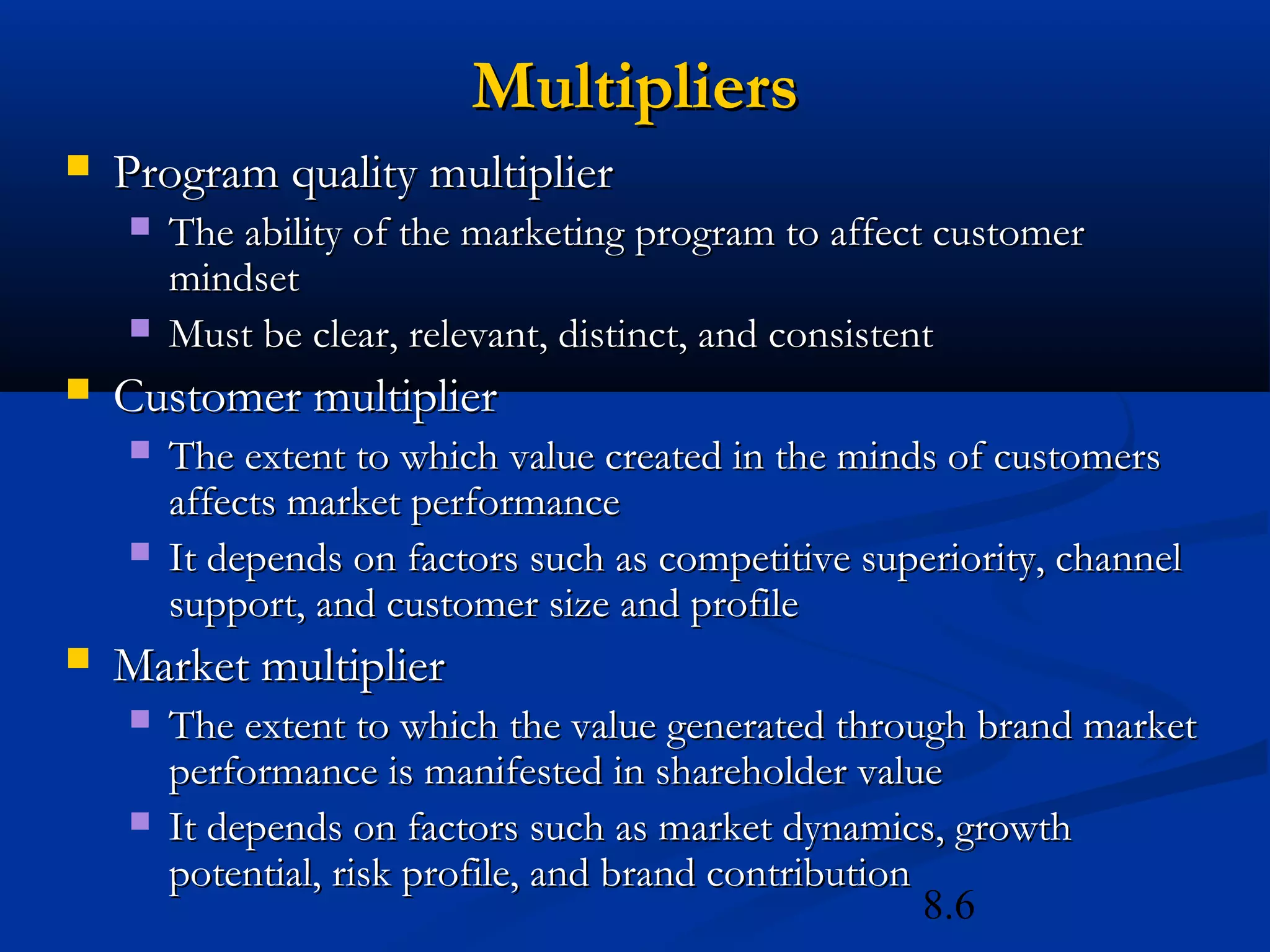8.6
MultipliersMultipliers
 Program quality multiplierProgram quality multiplier
 The ability of the marketing program to affect customerThe ability of the marketing program to affect customer
mindsetmindset
 Must be clear, relevant, distinct, and consistentMust be clear, relevant, distinct, and consistent
 Customer multiplierCustomer multiplier
 The extent to which value created in the minds of customersThe extent to which value created in the minds of customers
affects market performanceaffects market performance
 It depends on factors such as competitive superiority, channelIt depends on factors such as competitive superiority, channel
support, and customer size and profilesupport, and customer size and profile
 Market multiplierMarket multiplier
 The extent to which the value generated through brand marketThe extent to which the value generated through brand market
performance is manifested in shareholder valueperformance is manifested in shareholder value
 It depends on factors such as market dynamics, growthIt depends on factors such as market dynamics, growth
potential, risk profile, and brand contributionpotential, risk profile, and brand contribution
 