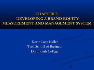 8.1
CHAPTER 8:CHAPTER 8:
DEVELOPING A BRAND EQUITYDEVELOPING A BRAND EQUITY
MEASUREMENT AND MANAGEMENT SYSTEMMEASUREMENT AND MANAGEMENT SYSTEM
Kevin Lane KellerKevin Lane Keller
Tuck School of BusinessTuck School of Business
Dartmouth CollegeDartmouth College
 