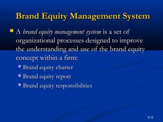 8.12
Brand Equity Management SystemBrand Equity Management System
 AA brand equity management systembrand equity management system is a set ofis a set of
organizational processes designed to improveorganizational processes designed to improve
the understanding and use of the brand equitythe understanding and use of the brand equity
concept within a firm:concept within a firm:
 Brand equity charterBrand equity charter
 Brand equity reportBrand equity report
 Brand equity responsibilitiesBrand equity responsibilities
 