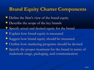 8.14
Brand Equity Charter ComponentsBrand Equity Charter Components
 Define the firm’s view of the brand equityDefine the firm’s view of the brand equity
 Describe the scope of the key brandsDescribe the scope of the key brands
 Specify actual and desired equity for the brandSpecify actual and desired equity for the brand
 Explain how brand equity is measuredExplain how brand equity is measured
 Suggest how brand equity should be measuredSuggest how brand equity should be measured
 Outline how marketing programs should be devisedOutline how marketing programs should be devised
 Specify the proper treatment for the brand in terms ofSpecify the proper treatment for the brand in terms of
trademark usage, packaging, and communicationtrademark usage, packaging, and communication
 