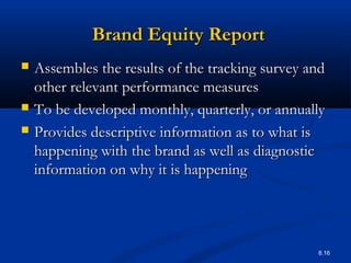 8.16
Brand Equity ReportBrand Equity Report
 Assembles the results of the tracking survey andAssembles the results of the tracking survey and
other relevant performance measuresother relevant performance measures
 To be developed monthly, quarterly, or annuallyTo be developed monthly, quarterly, or annually
 Provides descriptive information as to what isProvides descriptive information as to what is
happening with the brand as well as diagnostichappening with the brand as well as diagnostic
information on why it is happeninginformation on why it is happening
 