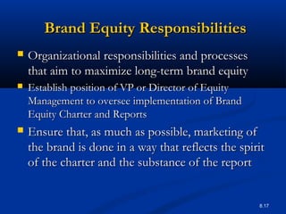8.17
Brand Equity ResponsibilitiesBrand Equity Responsibilities
 Organizational responsibilities and processesOrganizational responsibilities and processes
that aim to maximize long-term brand equitythat aim to maximize long-term brand equity
 Establish position of VP or Director of EquityEstablish position of VP or Director of Equity
Management to oversee implementation of BrandManagement to oversee implementation of Brand
Equity Charter and ReportsEquity Charter and Reports
 Ensure that, as much as possible, marketing ofEnsure that, as much as possible, marketing of
the brand is done in a way that reflects the spiritthe brand is done in a way that reflects the spirit
of the charter and the substance of the reportof the charter and the substance of the report
 