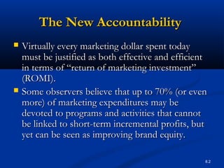 8.2
The New AccountabilityThe New Accountability
 Virtually every marketing dollar spent todayVirtually every marketing dollar spent today
must be justified as both effective and efficientmust be justified as both effective and efficient
in terms of “return of marketing investment”in terms of “return of marketing investment”
(ROMI).(ROMI).
 Some observers believe that up to 70% (or evenSome observers believe that up to 70% (or even
more) of marketing expenditures may bemore) of marketing expenditures may be
devoted to programs and activities that cannotdevoted to programs and activities that cannot
be linked to short-term incremental profits, butbe linked to short-term incremental profits, but
yet can be seen as improving brand equity.yet can be seen as improving brand equity.
 