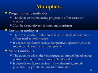 8.6
MultipliersMultipliers
 Program quality multiplierProgram quality multiplier
 The ability of the marketing program to affect customerThe ability of the marketing program to affect customer
mindsetmindset
 Must be clear, relevant, distinct, and consistentMust be clear, relevant, distinct, and consistent
 Customer multiplierCustomer multiplier
 The extent to which value created in the minds of customersThe extent to which value created in the minds of customers
affects market performanceaffects market performance
 It depends on factors such as competitive superiority, channelIt depends on factors such as competitive superiority, channel
support, and customer size and profilesupport, and customer size and profile
 Market multiplierMarket multiplier
 The extent to which the value generated through brand marketThe extent to which the value generated through brand market
performance is manifested in shareholder valueperformance is manifested in shareholder value
 It depends on factors such as market dynamics, growthIt depends on factors such as market dynamics, growth
potential, risk profile, and brand contributionpotential, risk profile, and brand contribution
 