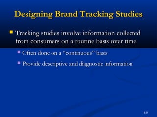 8.9
Designing Brand Tracking StudiesDesigning Brand Tracking Studies
 Tracking studies involve information collectedTracking studies involve information collected
from consumers on a routine basis over timefrom consumers on a routine basis over time
 Often done on a “continuous” basisOften done on a “continuous” basis
 Provide descriptive and diagnostic informationProvide descriptive and diagnostic information
 