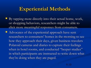 Experiential Methods
   By tapping more directly into their actual home, work,
    or shopping behaviors, researchers might be able to
    elicit more meaningful responses from consumers.
   Advocates of the experiential approach have sent
    researchers to consumers’ homes in the morning to see
    how they approach their days, given business travelers
    Polaroid cameras and diaries to capture their feelings
    when in hotel rooms, and conducted “beeper studies”
    in which participants are instructed to write down what
    they’re doing when they are paged.
                                             9.10
 