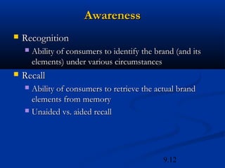 Awareness
   Recognition
       Ability of consumers to identify the brand (and its
        elements) under various circumstances
   Recall
     Ability of consumers to retrieve the actual brand
      elements from memory
     Unaided vs. aided recall




                                               9.12
 
