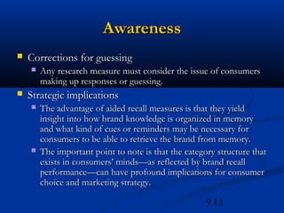 Awareness
   Corrections for guessing
       Any research measure must consider the issue of consumers
        making up responses or guessing.
   Strategic implications
       The advantage of aided recall measures is that they yield
        insight into how brand knowledge is organized in memory
        and what kind of cues or reminders may be necessary for
        consumers to be able to retrieve the brand from memory.
       The important point to note is that the category structure that
        exists in consumers’ minds—as reflected by brand recall
        performance—can have profound implications for consumer
        choice and marketing strategy.

                                                      9.13
 