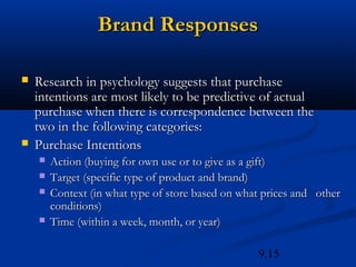 Brand Responses

   Research in psychology suggests that purchase
    intentions are most likely to be predictive of actual
    purchase when there is correspondence between the
    two in the following categories:
   Purchase Intentions
       Action (buying for own use or to give as a gift)
       Target (specific type of product and brand)
       Context (in what type of store based on what prices and other
        conditions)
       Time (within a week, month, or year)

                                                   9.15
 