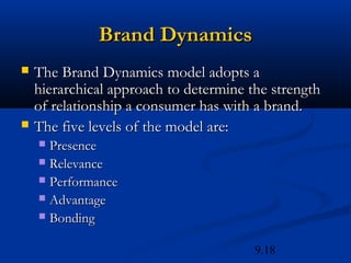 Brand Dynamics
   The Brand Dynamics model adopts a
    hierarchical approach to determine the strength
    of relationship a consumer has with a brand.
   The five levels of the model are:
     Presence
     Relevance
     Performance
     Advantage
     Bonding


                                        9.18
 