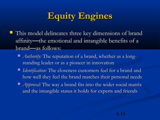 Equity Engines
   This model delineates three key dimensions of brand
    affinity—the emotional and intangible benefits of a
    brand—as follows:
       Authority: The reputation of a brand, whether as a long-
        standing leader or as a pioneer in innovation
       Identification: The closeness customers feel for a brand and
        how well they feel the brand matches their personal needs
       Approval: The way a brand fits into the wider social matrix
        and the intangible status it holds for experts and friends



                                                      9.19
 